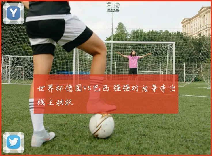 世界杯德国vs巴西 强强对话争夺出线主动权