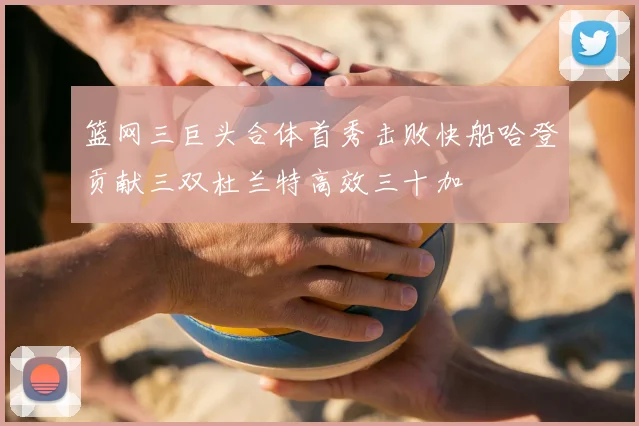 篮网三巨头合体首秀击败快船哈登贡献三双杜兰特高效三十加