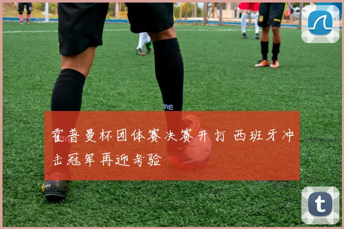 霍普曼杯团体赛决赛开打 西班牙冲击冠军再迎考验