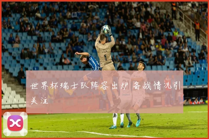世界杯瑞士队阵容出炉 备战情况引关注