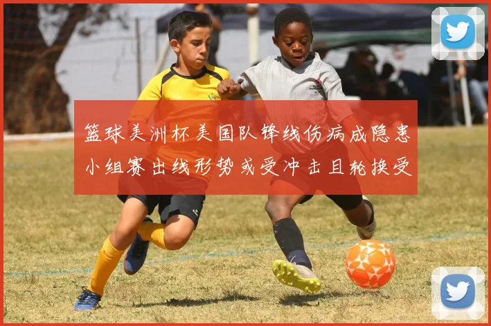 篮球美洲杯美国队锋线伤病成隐患小组赛出线形势或受冲击且轮换受限