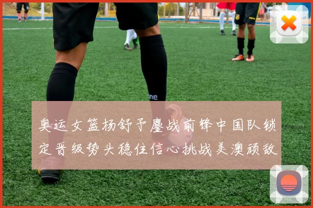 奥运女篮杨舒予鏖战前锋中国队锁定晋级势头稳住信心挑战美澳顽敌