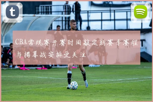 CBA常规赛开赛时间敲定新赛季赛程与揭幕战安排受关注