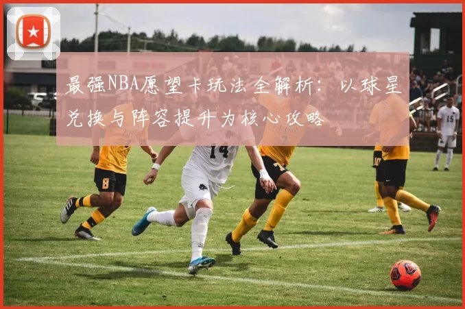 最强NBA愿望卡玩法全解析：以球星兑换与阵容提升为核心攻略