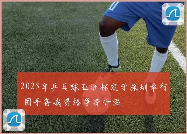 2025年乒乓球亚洲杯定于深圳举行 国手备战资格争夺升温