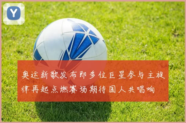 奥运新歌发布即多位巨星参与主旋律再起点燃赛场期待国人共唱响