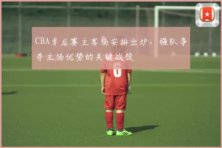 CBA季后赛主客场安排出炉,强队争夺主场优势的关键战役