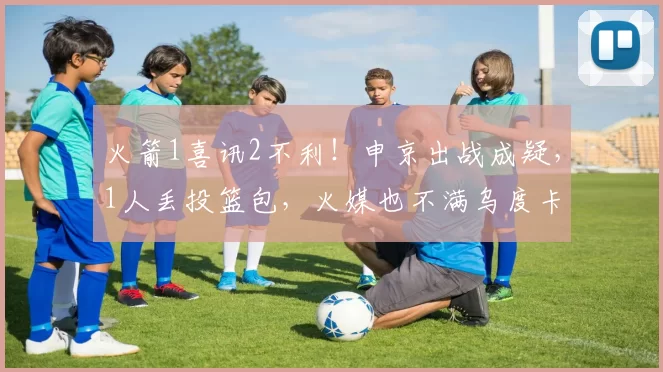 火箭1喜讯2不利！申京出战成疑，1人丢投篮包，火媒也不满乌度卡