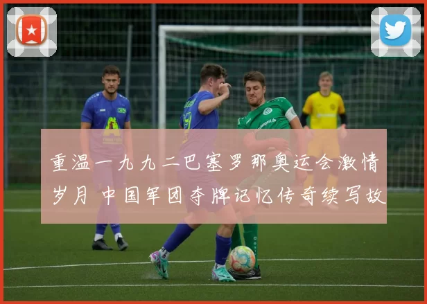 重温一九九二巴塞罗那奥运会激情岁月 中国军团夺牌记忆传奇续写故事