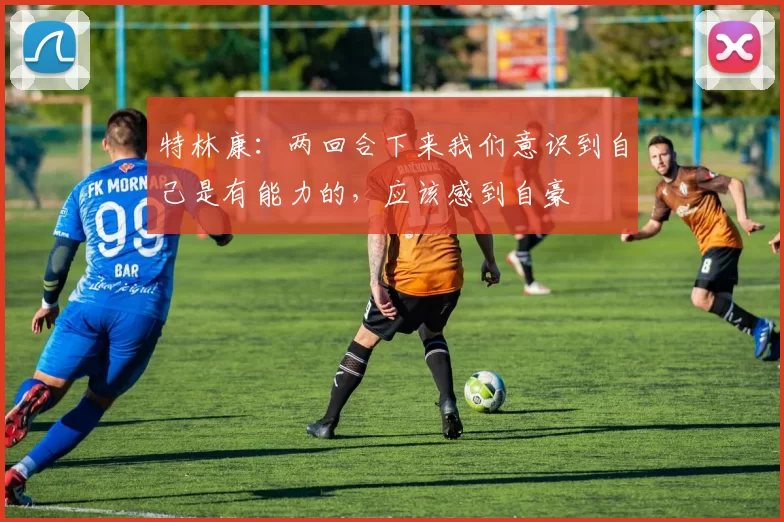 特林康：两回合下来我们意识到自己是有能力的，应该感到自豪