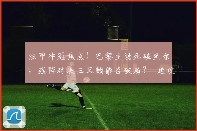 法甲冲冠焦点!巴黎主场死磕里尔,残阵对决三叉戟能否破局?_进攻_比赛_圣曼