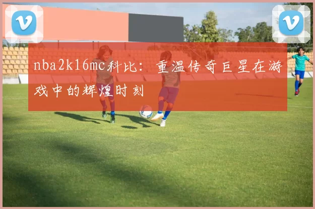 nba2k16mc科比：重温传奇巨星在游戏中的辉煌时刻