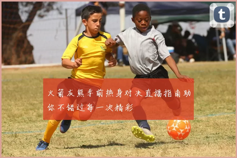 火箭灰熊季前热身对决直播指南助你不错过每一次精彩