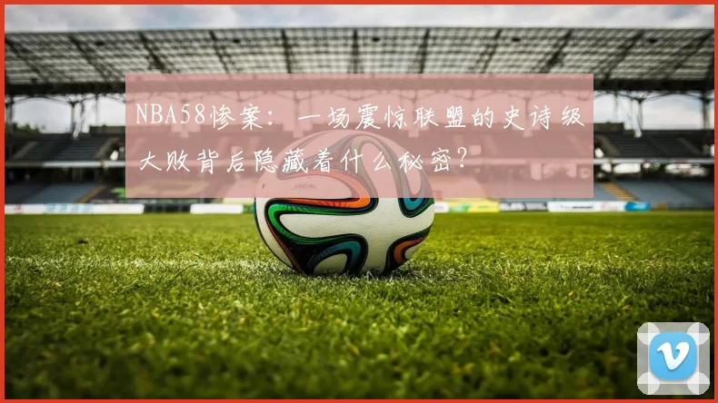 NBA58惨案:一场震惊联盟的史诗级大败背后隐藏着什么秘密?