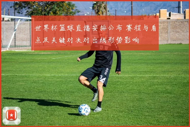 世界杯篮球直播安排公布 赛程与看点及关键对决对出线形势影响