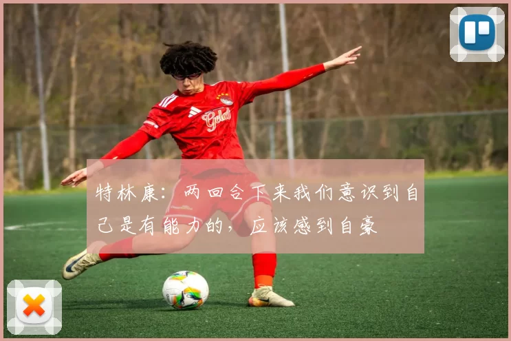 特林康：两回合下来我们意识到自己是有能力的，应该感到自豪