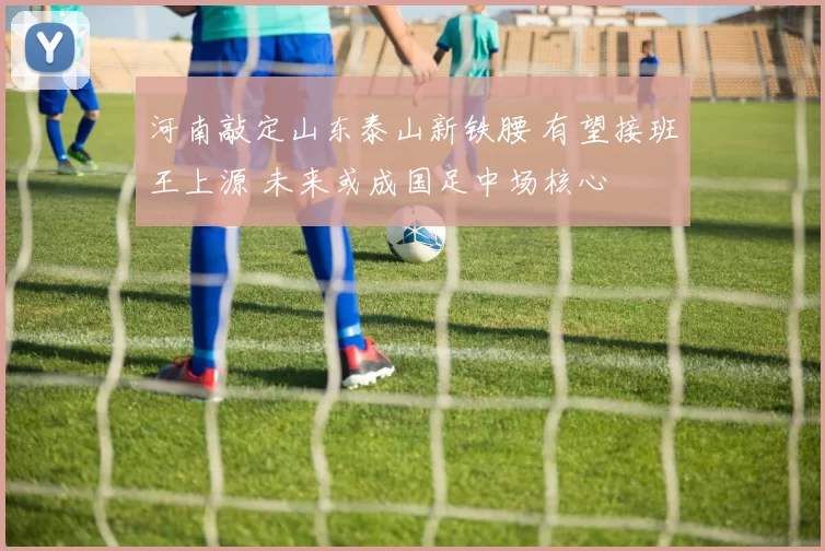 河南敲定山东泰山新铁腰 有望接班王上源 未来或成国足中场核心