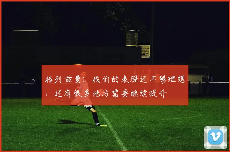 格列兹曼：我们的表现还不够理想，还有很多地方需要继续提升
