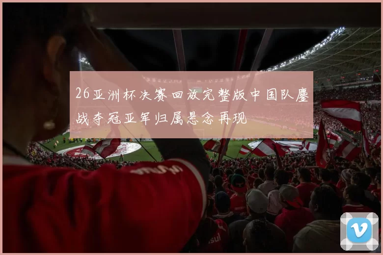 26亚洲杯决赛回放完整版中国队鏖战夺冠亚军归属悬念再现