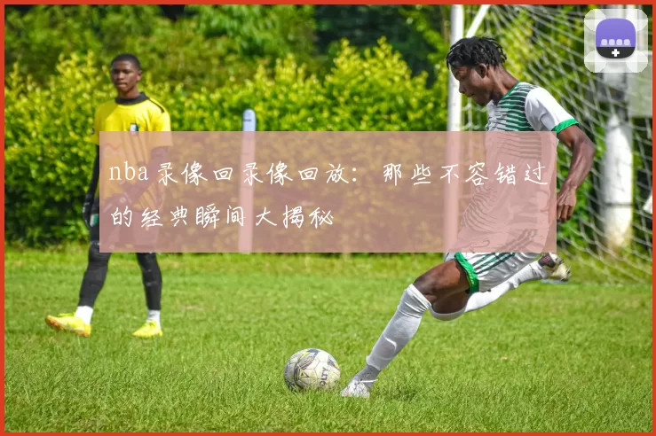 nba录像回录像回放：那些不容错过的经典瞬间大揭秘