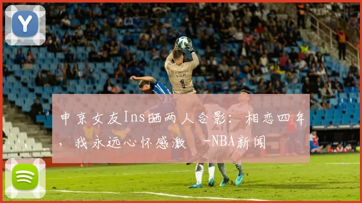 申京女友Ins晒两人合影：相恋四年，我永远心怀感激️-NBA新闻