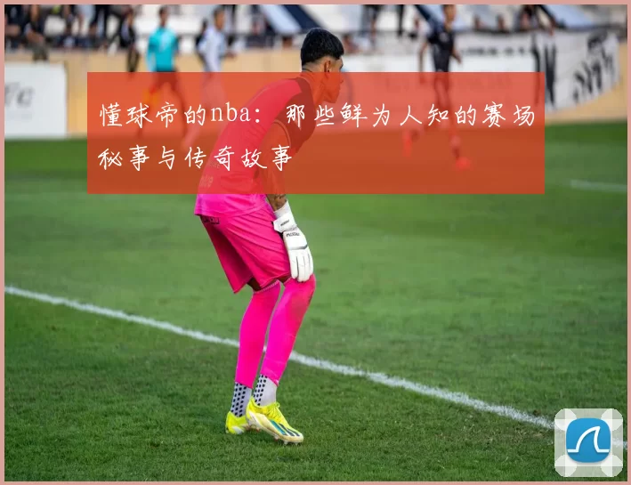 懂球帝的nba：那些鲜为人知的赛场秘事与传奇故事