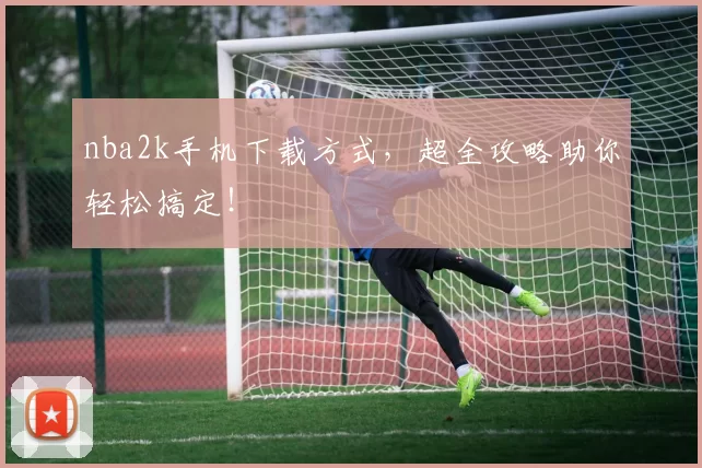 nba2k手机下载方式，超全攻略助你轻松搞定！