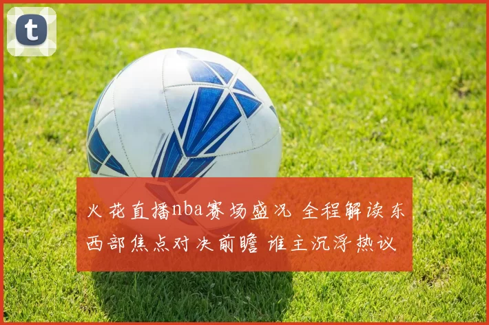 火花直播nba赛场盛况 全程解读东西部焦点对决前瞻 谁主沉浮热议
