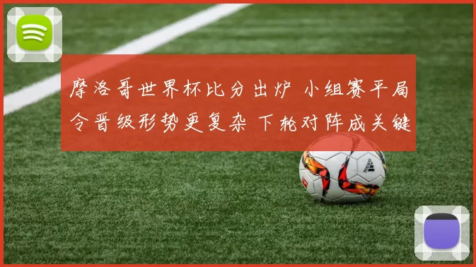 摩洛哥世界杯比分出炉 小组赛平局令晋级形势更复杂 下轮对阵成关键