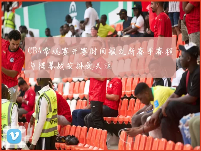 CBA常规赛开赛时间敲定新赛季赛程与揭幕战安排受关注