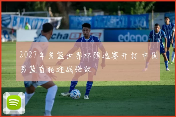 2027年男篮世界杯预选赛开打 中国男篮首轮迎战强敌