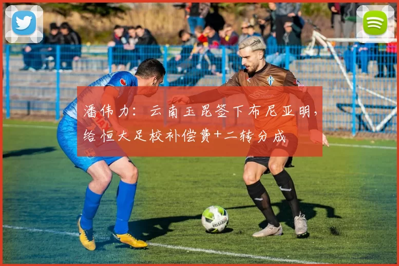 潘伟力：云南玉昆签下布尼亚明，给恒大足校补偿费+二转分成