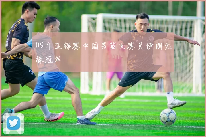 09年亚锦赛中国男篮决赛负伊朗无缘冠军