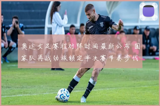 奥运女足赛程对阵时间最新公布 国家队再战劲旅锁定半决赛节奏步伐