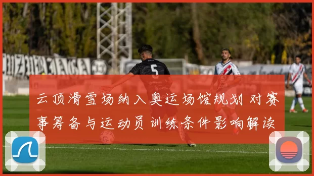 云顶滑雪场纳入奥运场馆规划 对赛事筹备与运动员训练条件影响解读