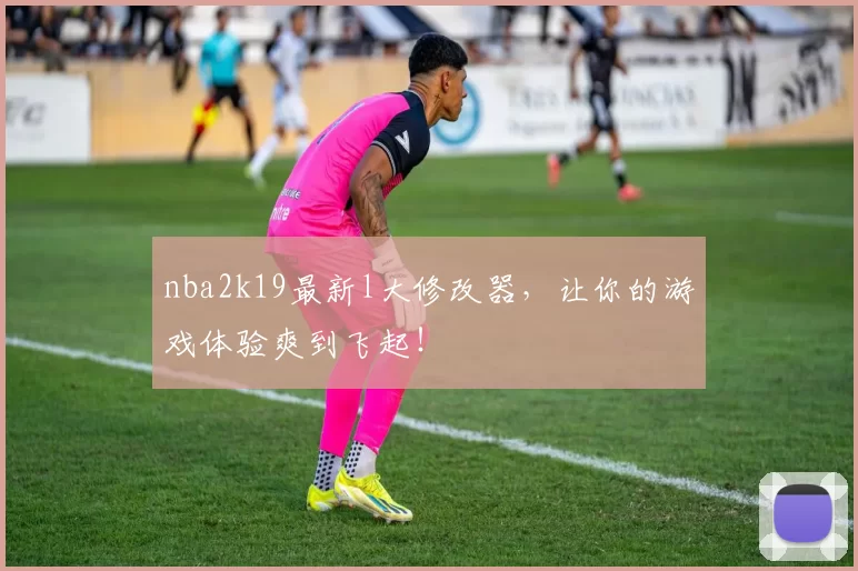 nba2k19最新l大修改器，让你的游戏体验爽到飞起！