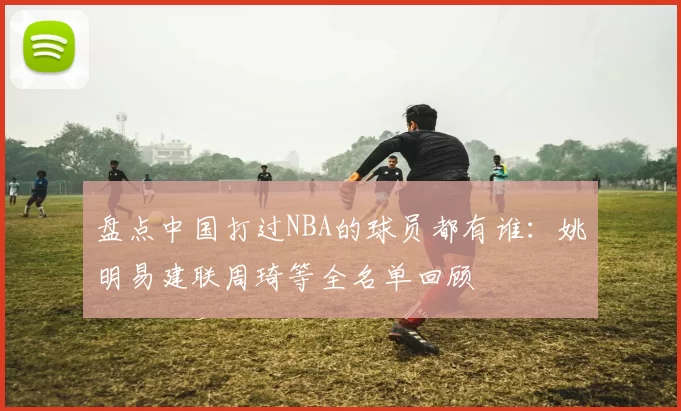 盘点中国打过NBA的球员都有谁：姚明易建联周琦等全名单回顾