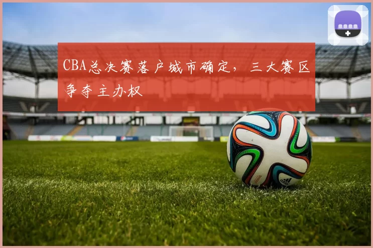 CBA总决赛落户城市确定，三大赛区争夺主办权