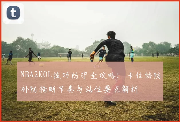 NBA2KOL技巧防守全攻略：卡位协防补防抢断节奏与站位要点解析