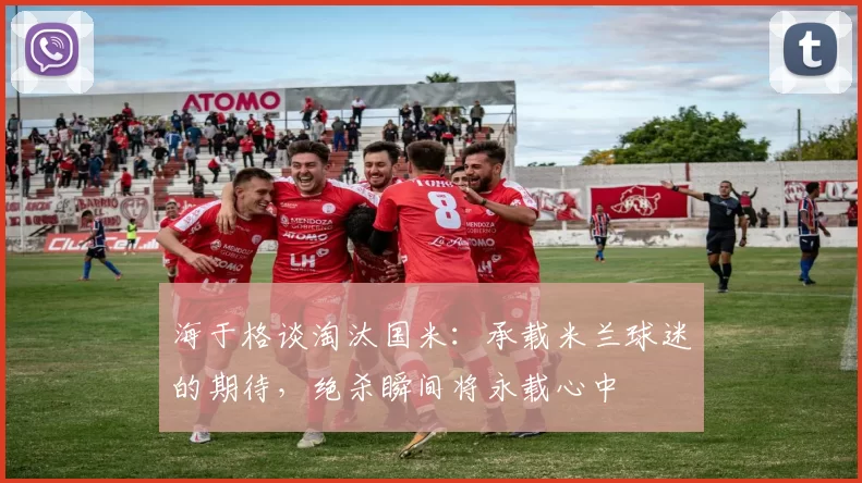 海于格谈淘汰国米：承载米兰球迷的期待，绝杀瞬间将永载心中