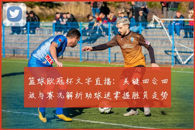 篮球欧冠杯文字直播:关键回合回放与赛况解析助球迷掌握胜负走势