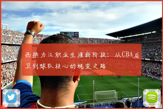 西热力江职业生涯新阶段：从CBA后卫到球队核心的蜕变之路