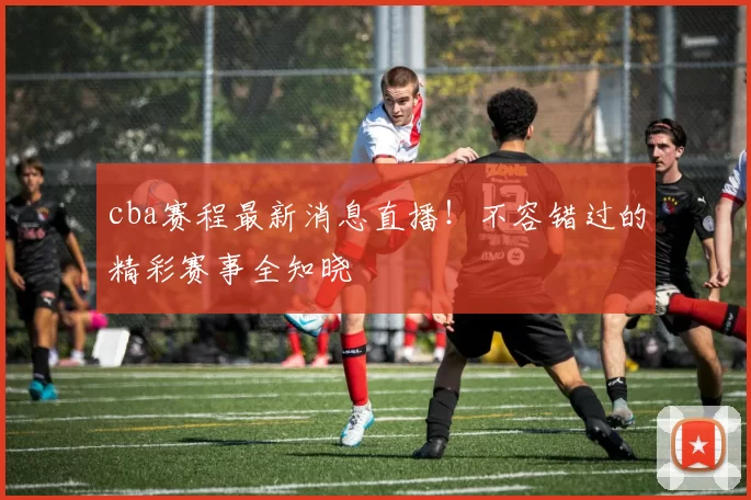 cba赛程最新消息直播！不容错过的精彩赛事全知晓