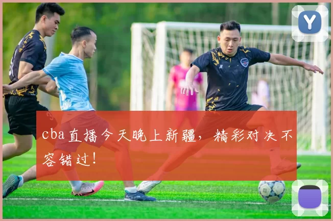 cba直播今天晚上新疆,精彩对决不容错过!
