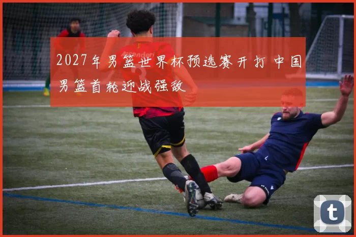 2027年男篮世界杯预选赛开打 中国男篮首轮迎战强敌