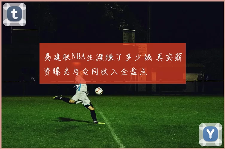 易建联NBA生涯赚了多少钱 真实薪资曝光与合同收入全盘点