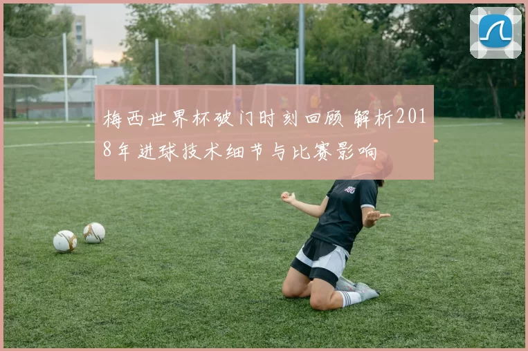 梅西世界杯破门时刻回顾 解析2018年进球技术细节与比赛影响