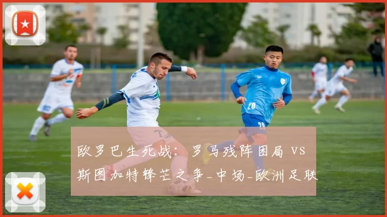 欧罗巴生死战：罗马残阵困局 vs 斯图加特锋芒之争_中场_欧洲足联欧洲联赛_欧联