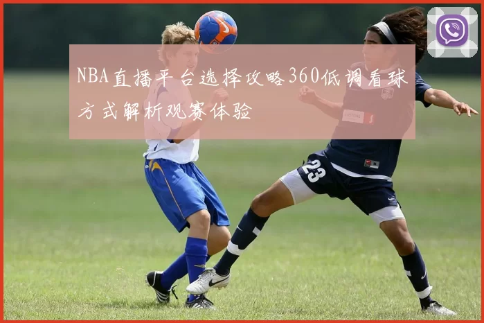 NBA直播平台选择攻略360低调看球方式解析观赛体验